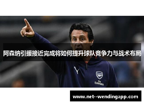 阿森纳引援接近完成将如何提升球队竞争力与战术布局