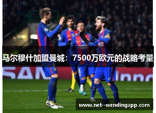 马尔穆什加盟曼城：7500万欧元的战略考量